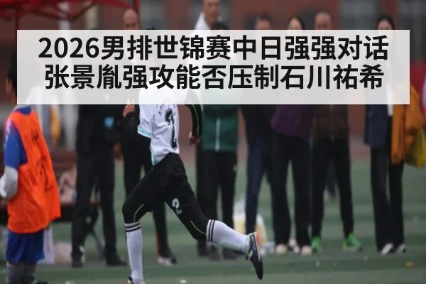 2026男排世锦赛中日强强对话 张景胤强攻能否压制石川祐希
