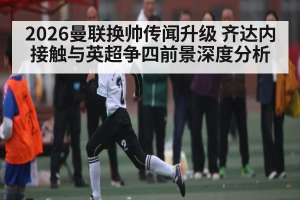 2026曼联换帅传闻升级 齐达内接触与英超争四前景深度分析