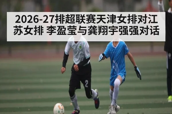 2026-27排超联赛天津女排对江苏女排 李盈莹与龚翔宇强强对话