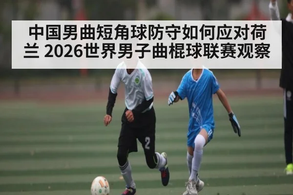 中国男曲短角球防守如何应对荷兰 2026世界男子曲棍球联赛观察