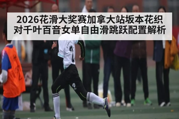 2026花滑大奖赛加拿大站坂本花织对千叶百音女单自由滑跳跃配置解析