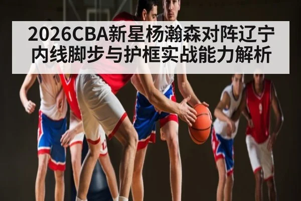 2026CBA新星杨瀚森对阵辽宁内线脚步与护框实战能力解析
